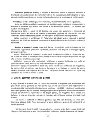 29
Prokuroria (Ministria Publike) – oficerët e Ministrisë Publike i propozon Ministria e
Drejtësisë ndërsa ata i emron dhe i shkarkon Mbreti. Ata kujdesën për zbatim të plotë të ligjit,
për ndjekje të kryrsve të veprave penale si dhe për ekzekutimin e vendimeve në fushën penale.
Policia belge është e përbër nga policia komunale, xhandarmërisë dhe policisë gjyqësore.
Secila nga 589 komunat belge, posedojnë një polici komunale, e cila është nën autoritetin e
kryetarit të komunës. Ajo vepron nën urdhrat e një komandanti policie, i cili kujdeset për
ruajtjen e rendit publik.
Xhandarmëria është e ndarë në 52 distrikte, ajo vepron nën autoritetin e Ministrisë së
Brendshme, ndërsa kur vepron në funksion të misioneve gjyqësore, në raste të tilla janë nën
autoritetin e Ministrit të Drejtësisë dhe nën mbikqyrjen e Prokurorëve të Përgjithshëm.
Policia gjyqësore e shërbimeve të Prokurorisë, përmbush vetëm misionet e policisë
gjyqësore. Ajo është nën kujdesinë e prokurorit të përgjithshëm dhe nën drejtimin e prokurorit
të mbretit.
Parimet e procedurës penale belge janë: Parimi i ligjshmërisë, publiciteti i seancave dhe
mutivacioni i gjykimeve, prezumimi i pafajsisë, respektimi i të drejtave të mbrojtjes ligjore,
përgjegjësia penale.
Parimi i ligjshmërisë së procedurës penale rrjedh nga Kushtetuta belge, e cila parashe atë,
që askush nuk mund të ndiqet penalisht, veqëse në ato raste të cilat janë të parapara me ligjë
dhe në formën të cilën e parashe ligji.
Publiciteti i seancave dhe mutivacioni i gjykimeve e parashe Kushtetuta, me kusht që
publiciteti të mos cënoj rendin public dhe rrjedhene procesit gjyqësor.
Prezumimi i pafajsisë nuk shpreht në donjë tekst penal e as në nivel kushtetues, por megjithatë,
ky parim është përvetësuar nga Konventa Evropiane e të drejtave të njeriut. Ky parim
nënkupton atë që, qdo i dyshuar konsiderohet i pafajshëm deri në momentin kur fajsia e tij
vertetohet me vendim të formës së prerë.
3. Sistemi gjerman i drejtësisë penale
E drejta romake në fund të shek. XV ushtroi një influencë të fuqishme dhe përcaktuese mbi
procedurën penale gjermane, ajo konsistonte kryesisht në racionalizimin dhe modernizimin e
mendimit juridik, frut i së cilës ishte Kodi penal karolinian i vitit 1532, i cili njëherit konsiderohet
Kodi i parë gjerman. Ky kod zbatohej në të gjithë perandorinë gjermane dhe njëkosisht shërbeu
si bazë për zhvillimin e një tradite në të drejtën penale, por megjithatë kjo e drejtë pati
kufizimet e veta nga të drejtat rajonale, si: E drejta e përgjithëshme prusiane dhe Kodi Penal
Bavarez.
Me rastin e bashkimit të shteteve gjermane nga Oto van Bismarku, në vitin 1871
Gjermania adoptoi Kodin Penal perandoriak si pjesë përbërse e procesit të unifikimit të së
drejtës gjermane.
Sot Gjermania është Republik Federale, përbëhet nga disa lande. Burim kryesor është Ligji
Themelor, i cili u miratua në vitin 1949 dhe rënditet në burimet klasike të demokracisë liberale.
 