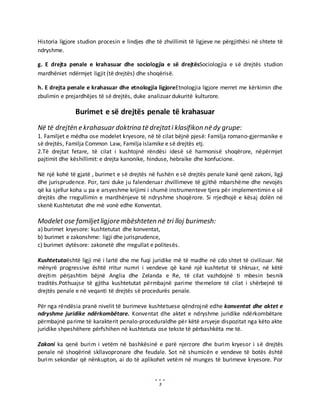 3
Historia ligjore studion procesin e lindjes dhe të zhvillimit të ligjeve ne përgjithësi në shtete të
ndryshme.
g. E drejta penale e krahasuar dhe sociologjia e së drejtësSociologjia e së drejtës studion
mardhëniet ndërmjet ligjit (të drejtës) dhe shoqërisë.
h. E drejta penale e krahasuar dhe etnologjia ligjoreEtnologjia ligjore merret me kërkimin dhe
zbulimin e prejardhëjes të së drejtës, duke analizuar dukuritë kulturore.
Burimet e së drejtës penale të krahasuar
Në të drejtën e krahasuar doktrina të drejtati klasifikon në dy grupe:
1. Familjet e mëdha ose modelet kryesore, në të cilat bëjnë pjesë: Familja romano-gjermanike e
së drejtës, Familja Common Law, Familja islamike e së drejtës etj.
2.Të drejtat fetare, të cilat i kushtojnë rëndësi idesë së harmonisë shoqërore, nëpërmjet
pajtimit dhe këshillimit: e drejta kanonike, hinduse, hebraike dhe konfucione.
Në një kohë të gjatë , burimet e së drejtës në fushën e së drejtës penale kanë qenë zakoni, ligji
dhe jurisprudence. Por, tani duke ju falenderuar zhvillimeve të gjithë mbarshëme dhe nevojës
që ka sjellur koha u pa e arsyeshme krijimi i shumë instrumenteve tjera për implementimin e së
drejtës dhe rregullimin e mardhënjeve të ndryshme shoqërore. Si rrjedhojë e kësaj dolën në
skenë Kushtetutat dhe më vonë edhe Konventat.
Modelet ose familjetligjore mbështeten në tri lloj burimesh:
a) burimet kryesore: kushtetutat dhe konventat,
b) burimet e zakonshme: ligji dhe jurisprudence,
c) burimet dytësore: zakonetë dhe rregullat e politesës.
Kushtetutaështë ligji më i lartë dhe me fuqi juridike më të madhe në cdo shtet të civilizuar. Në
mënyrë progressive është rritur numri i vendeve që kanë një kushtetut të shkruar, në këtë
drejtim përjashtim bëjnë Anglia dhe Zelanda e Re, të cilat vazhdojnë ti mbesin besnik
traditës.Pothuajse të gjitha kushtetutat përmbajnë parime themelore të cilat i shërbejnë të
drejtës penale e në veqanti të drejtës së procedurës penale.
Për nga rëndësia pranë nivelit të burimeve kushtetuese qëndrojnë edhe konventat dhe aktet e
ndryshme juridike ndërkombëtare. Konventat dhe aktet e ndryshme juridike ndërkombëtare
përmbajnë parime të karakterit penalo-proceduraldhe për këtë arsyeje dispozitat nga këto akte
juridike shpeshëhere përfshihen në kushtetuta ose tekste të përbashkëta me të.
Zakoni ka qenë burim i vetëm në bashkësinë e parë njerzore dhe burim kryesor i së drejtës
penale në shoqërinë skllavopronare dhe feudale. Sot në shumicën e vendeve të botës është
burim sekondar që nënkupton, ai do të aplikohet vetëm në munges të burimeve kryesore. Por
 