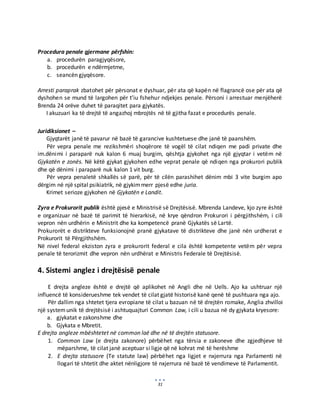 31
Procedura penale gjermane përfshin:
a. procedurën paragjyqësore,
b. procedurën e ndërmjetme,
c. seancën gjyqësore.
Arresti paraprak zbatohet për përsonat e dyshuar, për ata që kapën në flagrancë ose për ata që
dyshohen se mund të largohen për t’iu fshehur ndjekjes penale. Përsoni i arrestuar menjëherë
Brenda 24 orëve duhet të paraqitet para gjykatës.
I akuzuari ka të drejtë të angazhoj mbrojtës në të gjitha fazat e procedurës penale.
Juridiksionet –
Gjyqtarët janë të pavarur në bazë të garancive kushtetuese dhe janë të paanshëm.
Për vepra penale me rezikshmëri shoqërore të vogël të cilat ndiqen me padi private dhe
im.dënimi i paraparë nuk kalon 6 muaj burgim, qështja gjykohet nga një gjyqtar i vetëm në
Gjykatën e zonës. Në këtë gjykat gjykohen edhe veprat penale që ndiqen nga prokurori publik
dhe që dënimi i paraparë nuk kalon 1 vit burg.
Për vepra penaletë shkallës së parë, për të cilën parashihet dënim mbi 3 vite burgim apo
dërgim në një spital psikiatrik, në gjykimmerr pjesë edhe juria.
Krimet serioze gjykohen në Gjykatën e Landit.
Zyra e Prokurorit publik është pjesë e Ministrisë së Drejtësisë. Mbrenda Landeve, kjo zyre është
e organizuar në bazë të parimit të hierarkisë, në krye qëndron Prokurori i përgjithshëm, i cili
vepron nën urdhërin e Ministrit dhe ka kompetencë pranë Gjykatës së Lartë.
Prokurorët e distrikteve funksionojnë pranë gjykatave të distrikteve dhe janë nën urdherat e
Prokurorit të Përgjithshëm.
Në nivel federal ekziston zyra e prokurorit federal e cila është kompetente vetëm për vepra
penale të terorizmit dhe vepron nën urdhërat e Ministris Federale të Drejtësisë.
4. Sistemi anglez i drejtësisë penale
E drejta angleze është e drejtë që aplikohet në Angli dhe në Uells. Ajo ka ushtruar një
influencë të konsiderueshme tek vendet të cilat gjatë historisë kanë qenë të pushtuara nga ajo.
Për dallim nga shtetet tjera evropiane të cilat u bazuan në të drejtën romake, Anglia zhvilloi
një systemunik të drejtësisë i ashtuquajturi Common Law, i cili u bazua në dy gjykata kryesore:
a. gjykatat e zakonshme dhe
b. Gjykata e Mbretit.
E drejta angleze mbështetet në common laë dhe në të drejtën statusore.
1. Common Law (e drejta zakonore) përbëhet nga tërsia e zakoneve dhe zgjedhjeve të
mëparshme, të cilat janë aceptuar si ligje që në kohrat më të herëshme
2. E drejta statusore (Te statute law) përbëhet nga ligjet e nxjerrura nga Parlamenti në
llogari të shtetit dhe aktet nënligjore të nxjerrura në bazë të vendimeve të Parlamentit.
 