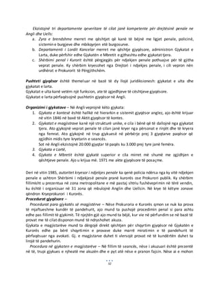 32
Ekzistojnë tri departamente qeveritare të cilat janë kompetente për drejtësinë penale ne
Angli dhe Uells:
a. Zyra e brendshme merret me qështjet që kanë të bëjnë me ligjet penale, policinë,
sistemin e burgjeve dhe mbikqyrjen etë burgosurve.
b. Departamenti i Lordit Kancelar merret me qështje gjyqësore, administron Gjykatat e
Larta, duke përfshir edhe Gjykatën e Mbretit e gjthashtu edhe gjykatat tjera.
c. Shërbimi penal i Kurorit është përgjegjës për ndjekjen penale pothuajse për të gjitha
veprat penale. Ky shërbim kryesohet nga Drejtori i ndjekjes penale, i cili vepron nën
urdhërat e Prokurorit të Përgjithshëm.
Pushteti gjyqësor është themeluar në bazë të dy llojë juridiksionesh: gjykatat e ulta dhe
gjykatat e larta.
Gjykatat e ulta kanë vetëm një funksion, ate të zgjedhjeve të cështjeve gjyqësore.
Gjykatat e larta përfaqësojnë pushtetin gjyqësor në Angli.
Organizimi i gjykatave – Në Angli veprojnë këto gjykata:
1. Gjykata e kontesë është hallkë në hierarkin e sistemit gjyqësor anglez, ajo është krijuar
në vitin 1846 në baxë të Aktit gjyqësor të kontes.
2. Gjykatat e magjistrave kanë një strukturë unike, e cila i bënë që të dallojnë nga gjykatat
tjera. Ato gjykojnë veprat penale të cilan janë kryer nga përsonat e rinjët dhe të kryera
nga femrat. Ato gjykojnë në trup gjykuesë në përbërje prej 3 gjyqtarve paqësor që
zgjidhin midis tyre kryetarin e seancës.
Sot në Angli ekzistojnë 20.000 gjyqtar të paqës ku 3.000 prej tyre janë femëra.
3. Gjykata e Lartë,
4. Gjykata e Mbretit është gjykatë superior e cila mirret më shumë me zgjidhjen e
qështjeve penale. Ajo u krijua më. 1971 me akte gjyqësore të posaçme.
Deri në vitin 1985, autoritet kryesor i ndjekjes penale ka qenë policia ndërsa nga ky vitë ndjekjen
penale e ushtron Shërbimi i ndjekjesë penale pranë kurorës ose Prokurori publik. Ky shërbim
fillimisht u prezentua në zona metropolitane e më pastaj shtriu fushëveprimin në tërë vendin,
ku është i organizuar në 31 zona që mbulojnë Anglin dhe Uellsin. Në krye të këtyre zonave
qëndron Kryeprokurori i Kurorës.
Procedurat gjyqësore –
Procedurat para gjykatës së magjistërve – Nëse Prokuroria e Kurorës qmon se nuk ka prova
të mjaftueshme kundër të pandehurit, ajo mund ta pushojë procedimin penal si para ashtu
edhe pas fillimit të gjykimit. Të njejtën gjë ajo mund ta bëjë, kur vie në përfundim se në bazë të
provat me të cilat disponon mund të ndryshohet akuza.
Gjykata e magjistarëve mund ta dërgojë direkt qështjen për shqyrtim gjyqësor në Gjykatën e
Kurorës edhe pa bërë shqyrtimin e provave duke marrë miratimin e të pandehurit të
përfaqësuar nga avokati. Gj. e magjistarve duhet ti vlersojë provat në të kundërtën duhet ta
lirojë të pandehurin.
Procedura në gjykaten e magjistarëve – Në fillim të seancës, nëse i akuzuari është prezentë
në të, trupi gjykues e njheatë me akuzën dhe e pyt atë nëse e pranon fajsin. Nëse ai e mohon
 