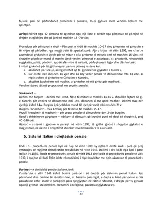 33
fajsinë, pasi që përfundohet procedimi i provave, trupi gjykues merr vendim lidhum me
qështjen.
Juriapërbëhët nga 12 persona të zgjedhur nga një listë e përbër nga përsonat që gëzojnë të
drejtën e zgjidhjes dhe që janë në moshën 18 -70 vjec.
Procedura për përsonat e rinjë – Përsonat e rinjë të moshës 10–17 vjec gjykohen në gjykatën e
të rinjve që përbëhet nga magjistratë të specializuarë. Ajo u krijua në vitin 1992, me c’rast e
zavendësoi gjykatën e vjetër për të mitur e cila gjykonte të miturit deri në moshën 16 vjec. Në
shqyrtim gjyqësor mund të marrin pjesë vetëm përsonat e autorizuar, si: gjyqtarët, nënpunësit
e gjykatës, palët, prindërit apo të afërmit e të miturit, përfaqësuesit ligjor dhe dëshmitarët.
I mituri gjykohet për të gjitha veprat penale përveq rasteve kur:
a. akuzohet për vrasje, ai regjistrohet që të gjykohet në gjykatën e Kurorës,
b. kur është nën moshën 14 vjec dhe ka kry veper penale të dënueshme mbi 14 vite, ai
regjistrohet të gjykohet ne Gjykaten e Kurorës,
c. akuzihet bashkë me një madhor, ai gjykohet në një gjykat për madhorë.
Vendimi duhet të jetë propocional me veprën penale.
Sanksionet –
Dënimi me burgim – dënimi më i rënd. Nëse të miturit e moshës 14-16 v. shpallën fajtorë në gj.
e Kurorës për vepëra të dënueshme mbi 14v. dënohen si me qenë madhor. Dënimi max për
vjedhje është 14v. Burgimi i përjetshëm mund të ipet përsonit mbi moshën 21v.
Burgimi i të miturit – max 12muaj për të mitur të moshës 15-17.
Pezulli i vendimit të madhorit – për vepra penale të dënueshme deri 2 vjet burgim.
Rendi i shërbimeve gjyqësore – mbikqyr të dënuarit që kryejnë punë në dobi të shoqërisë, prej
40 -240 orë.
Gjobat – sistemi i gjobave u paraqit në vitin 1992, të gjitha gjobat i shqipton gjykatat e
magjistërve, në rastin e shqiptimit shikohet niveli financiar i të akuzuarit.
5. Sistemi Italian i drejtësisë penale
Kodi i ri i procedurës penale hyri në fuqi në vitin 1989, ky njëherit është kodi i parë që prej
vendosjes së regjimit demokratiko-republikan në vitin 1946. Dallimi i këti kodi nga kodi i parë
Italian i v.1865, kodit të procedurës penale të vitit 1913 dhe kodit të procedurës penale të vitit
1930, i quajtur si Kodi Roko ishte zëvendësimi i tipit inkvizitor me tipin akuzator të procedurës
penale.
Burimet – e drejtësisë penale italiane janë:
Kushtetuta e vitit 1948 është burimi parësor i së drejtës për sistemin penal Italian. Ajo
përmbanë disa parime të rëndësishme, si: barazia para ligjit, e drejta e lirisë përsonale e cila
parashikon edhe afatet e paraqitjes para një gjyqtari në ratin e ndalimit, e drejta për tu gjykuar
nga një gjyqtar i zakonshëm, prezumini i pafajsisë, pavarsia e gjykatave etj.
 