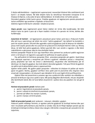 34
E drejta ndërkombëtare – Legjislacioni supranacional, marveshjet bilateral dhe multilateral janë
burim i së drejtës italiane. Në këtë drejtim Italia ka nënshkruar Konventën Evropiane të të
Drejtave të Njeriut, e disa akte të tjera ndërkombëtare të rëndësishme në fushën penale.
Precedent gjyqësor është burim parsor. Praktika gjyqësore në legjislacionin penalo-procedural
Italian unifikohet nga vendimet e Gjykatës së Kasacionit.
Dokrtina ligjore është burim sekondar i drejtësisë penale.
Vepra penale sipas legjislacionit penal Italian ndahet në: krime dhe kundërvajtje. Në këtë
drejtim Italia ka qenë e para që e thyen traditën trinitare të v.penale në: krime, delikte dhe
kundërvajtje.
Autoritete të hetimit – në legjislasionin procedural penal Italian janë Zyra e Prokurorit Publik
dhe një trup e specializuar që njihet me emrin ”policia gjyqësore”, kjo njëherit ka kontaktin e
parë me veprën penale. Oficerët dhe agjendët e policisë gjyqësore janë të detyruar të mbledhin
prova rreth veprës penale dhe me autorizim të prokurorit të zhvillojnë hetimin rreth saj. Përveq
kësaj, në këtë fazë policia gjyqësore, kërkon gjurmët dhe ruan vendin e ngjarjes si dhe bënë
indentifikimin e përsonave ndaj të cilve zhvillohet hetimi.
Hetimet paraprake fillojnë të ecin nga moerifikon nëse palment kur prokurori publik regjistron
emrin e të hetuarin në regjistrin e posaqëm të njoftimeve të veprës penale.
Pas përfundimit të hetimeve paraprake fillon procedura paraprake për gjykim. Gjatë kësaj
fazë mbarojnë veprimet e nevojshme për fillimin e gjykimit: mbledhen provat e nevojshme,
pastaj përpilohet një listë me emrat e dëshmitarëve, ekspertëve dhe këshilltarëve për të
dëshmuar në shqyrtim gjyqësor. Kjo listë duhet ti dorzohet gjykatës 7 dit para fillimit të gjykimit
me qëllim që të përjashtohet prova e papranueshme.
Gjykimi është publik. Në gjykim pytjet paraprake i referohen të drejtave të palëve që marrin
pjesë në gjykim. Kështu, gjyqëtari verifikon nëse palët janë të pranishme dhe shqyrton nëse
arsyet për mosparaqitjen e të akuzuarit apo mbrojtësit të tij a jan ligjërisht të justifikueshme.
Gjykimi fillon me prezentimin e provave nga ana e prokurorit dhe vazhdon me mbledhjen e
provave të kërkuara nga ana e palët e tjera. Më pastaj dëgjohen dëshmitarët, më pas ekspertët
dhe këshilltarët teknik dhe në fund bëhet ekzaminimi i palëve nëse ata pajtohen me një gjë të
tillë.
Parimet në procedurën penale italiane janë:
a. parimi i ligjshmërisë së procedurës penale,
b. parimi i sekretit të zhvillimit të procedurës penale,
c. parimet që lidhen me marrjen e provës,
d. parimi i marrjes së lirë të provës.
Palët në procedurë penale janë: prokurori, i akuzuari, mbrojtësi, gjyqtari.
Prokurori publik mbikëqyr hetimet, ai ngarkon policinë gjyqësore të zhvillojë hetimet dhe pasi
merr rrezultatet përfundimtare prej hetimit ai vendos nëse do të fillojë ndjekjen penale apo do
të kërkojë të kërkojë të dhëna shtesë nëse një gjë e tillë është e nevojshme për procedim të më
tutjeshme.
 