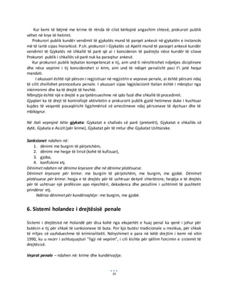 35
Kur kemi të bëjmë me krime të rënda të cilat kërkojnë angashim shtesë, prokurori publik
vëhet në krye të hetimit.
Prokurori publik kundër vendimit të gjykatës mund të parqet ankesë në gjykatën e instancës
më të lartë sipas hierarkisë. P.sh. prokurori i Gjykatës së Apelit mund të paraqet ankesë kundër
vendimit të Gjykatës në shkallë të parë që ai i konsideron të padrejta nëse kundër të cilave
Prokurori publik i shkallës së parë nuk ka paraqitur ankesë.
Kur prokurori publik tejkalon kompetencat e tij, aim und ti nënshtrohet ndjekjes diciplinore
dhe nëse veprimi i tij konsiderohet si krim, aim und të ndiqet penalisht pasi t’i jetë hequr
mandati.
I akuzuari është një përson i regjistruar në regjistrin e veprave penale, ai është përsoni ndaj
të cilit zhvillohet prorocedura penale. I akuzuari sipas legjislacionit Italian është i mbrojtur nga
inkriminimi dhe ka të drejtë të heshtë.
Mbrojtja është një e drejtë e pa tjetërsueshme në qdo fazë dhe shkallë të procedimit.
Gjyqtari ka të drejt të kontrollojë aktivitetin e prokurorit publik gjatë hetimeve duke i kushtuar
kujdes të veqantë posaqërisht ligjshmërisë së arrestimeve ndaj përsonave të dyshuar dhe të
mbikqyrur.
Në Itali veprojnë këto gjykata: Gjykatat e shalloës së parë (pretorët), Gjykatat e shkallës së
dytë, Gjykata e Asizit (për krime), Gjykatat për të mitur dhe Gjykatat Ushtarake.
Sanksionet ndahen në:
1. dënimi me burgim të përjetshëm,
2. dënimi me heqje të lirisë (kohë të kufizuar),
3. gjoba,
4. konfiskimi etj.
Dënimet ndahen në dënime kryesore dhe në dënime plotësuese.
Dënimet kryesore për krime: me burgim të përjetshëm, me burgim, me gjobë. Dënimet
plotësuese për krime: heqja e të drejtës për të ushtruar detyrë shtetërore, heqëja e të drejtës
për të ushtruar një profësion apo mjeshtëri, dekadenca dhe pezullimi i ushtrimit të pushtetit
prindëror etj.
Ndërsa dënimet për kundërvajtëje: me burgim, me gjobë.
6. Sistemi holandez i drejtësisë penale
Sistemi i drejtësisë në Holandë për disa kohë nga ekspertët e huaj penal ka qenë i johur për
butësin e tij për shkak të sanksioneve të buta. Por kjo butësi tradicionale u rrezikua, për shkak
të rritjes së vazhdueshme të kriminalitetit. Ndryshimet e para në këtë drejtim i kemi në vitin
1990, ku u nxorr i ashtuquajturi ”ligji në veprim”, i cili kishte për qëllim forcimin e sistemit të
drejtësisë.
Veprat penale – ndahen në: krime dhe kundërvajtje.
 