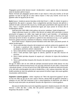 36
Përgjegjësia penale është element shumë i rëndësishëm i veprës penale, këtu me doemosdo
duhet të zbulohet qëllimi i kryesit.
Mosha minimale për përgjegjësi penale është 12 vjet. Kryesit e mitur prej moshës 12-18 vjet
gjykohen në bazë të ligjit për të mitur ndërsa kryesit e mitur prej moshës 16-18 mun të
gjykohën edhe me ligj penal për të rritur.
Burim kryesor i drejtësisë penale holandeze është Kodi Penal i v. 1886. Ai ndahet në pjesën e
përgjithshme dhe pjesën e posaqme. Pjesa e përgjithshme përmban klauzola mbi qëllimin e
aplikimit të kodit, sanksionet dhe masat e tij, në këtë pjesë parashikohet edhe ligji penal për të
mitur. Pjesa e veqantë përmban përkufizimet ligjore për vepra penale të krimeve dhe të
kundërvajtjeve penale.
Gjatë periushës 1810-1886, është aplikuar një version i përkthyer i Kodit të Napoleonit.
Heqja e dënimeve trupore në v.1856 si dhe dënimit me vdekje 1870, përshtatja e sistemit
pensilvanik të burgjeve në v.1881, hapi rrugën për kodin ë parë holandez, i cili përmbante
elemente nga kodi penal gjerman dhe francez. Prej vitit 1945, ky kod iu nënshtrua një vargë
reformash që kishin të bënin me qëllimin e aplikimit të disa dënimeve të reja, si p.sh. gjobave
financiare, gjobave aksesore, vendimeve të ndërprera, lirimeve të shpeshta etj.
Burim tjetër kryesor i drejtësisë penale holandeze është edhe Kodi i procedurës penale. Ai
ndahet në pesë pjesë:
1. Pjesa e parë përmban dispozita mbi kompetencat e policisë, prokurorisë, gjyqësorit, mbi
të drejtat e pandehurit dhe mbrojtësit ligjor, si dhe mbi masat shtrenguese si:
paraburgimi, konfiskimi, kërkimi i dokumenteve
2. Pjesa e dytë përmban dispozita që i referohen fazës paragjyqësore dhe gjyqësore.
3. Pjesa e tretë përmban mjete ligjore të ankimit, apelimet në apel dhe rekurset në
kasacion,
4. Pjesa e katërt përmban dispozita të veqanta që i referohen të rinjëve dhe bashkësive
kolektive,
5. Pjesa e pestë përmban dispozita dhe klauzola mbi zbatimin e ekzekutimit të vendimeve
gjyqësore.
Që nga viti 1838 e deri në vitin 1938 për qështjet procedural-penale është zbatuar me disa
modifikime Kodi i hetimit kriminal francez. Pas një vargu reformash në vitin 1926 u miratua Kodi
i procedurës penale, i cili hyri në fuqi në vitin 1938. Gjatë kohës më qëllim të letësimit të punës
së tij, këti kodi ju bashkangjitën disa akte të rëndësishme, si Aki i veprave ekonomike, Akti mbi
lëndët narkotike etj. Kodi nuk aplikohet për vepra penale të trafikut rrugor, këto vepra zgjidhën
me procedura administrative.
Organizimi i sistemit gjyqësor – është i rregulluar me ”Aktin mbi organizimin gjyqësor” që hyri
në fuqi më 1938, që nga ajo ko nuk k apasur reforma, përveq faktit që gjykatat ushtarake u
abroguan në vitin 1991 dhe funksionet e tyre iu kaluan gjykatave të zakonshme, për shkak të
kësaj më asnjë statut tjetër nuk përmbantë klauzola mbi organizimin e sistemit gjyqësor.
Akte tjera të rëndësishme me të cilat regullohej organizimi i drejtësisë penale ishin Akti mbi
Policinë i v.1957, Bar Akti i v.1952, Akti mbi parimet eadministrimin e burgjeve i v.1953,
Rregullorja mbi provën e v.1986.
 