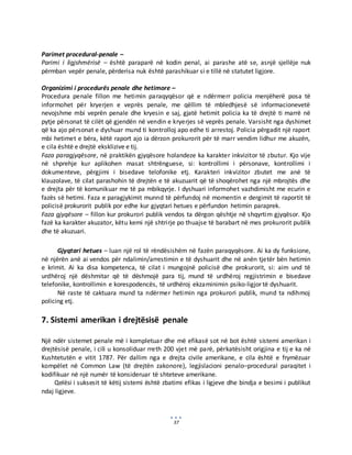 37
Parimet procedural-penale –
Parimi i ligjshmërisë – është paraparë në kodin penal, ai parashe atë se, asnjë sjellëje nuk
përmban vepër penale, përderisa nuk është parashikuar si e tillë në statutet ligjore.
Organizimi i procedurës penale dhe hetimore –
Procedura penale fillon me hetimin paraqyqësor që e ndërmerr policia menjëherë posa të
informohet për kryerjen e veprës penale, me qëllim të mbledhjesë së informacionevetë
nevojshme mbi veprën penale dhe kryesin e saj, gjatë hetimit policia ka të drejtë ti marrë në
pytje përsonat të cilët që gjendën në vendin e kryerjes së veprës penale. Varsisht nga dyshimet
që ka ajo përsonat e dyshuar mund ti kontrolloj apo edhe ti arrestoj. Policia përgadit një raport
mbi hetimet e bëra, këtë raport ajo ia dërzon prokurorit për të marr vendim lidhur me akuzën,
e cila është e drejtë eksklizive e tij.
Faza paragjyqësore, në praktikën gjyqësore holandeze ka karakter inkvizitor të zbutur. Kjo vije
në shprehje kur aplikohen masat shtrënguese, si: kontrollimi i përsonave, kontrollimi i
dokumenteve, përgjimi i bisedave telofonike etj. Karakteri inkvizitor zbutet me anë të
klauzolave, të cilat parashohin të drejtën e të akuzuarit që të shoqërohet nga një mbrojtës dhe
e drejta për të komunikuar me të pa mbikqyrje. I dyshuari informohet vazhdimisht me ecurin e
fazës së hetimi. Faza e paragjykimit munnd të përfundoj në momentin e dergimit të raportit të
policisë prokurorit publik por edhe kur gjyqtari hetues e përfundon hetimin paraprek.
Faza gjyqësore – fillon kur prokurori publik vendos ta dërgon qështje në shqyrtim gjyqësor. Kjo
fazë ka karakter akuzator, këtu kemi një shtrirje po thuajse të barabart në mes prokurorit publik
dhe të akuzuari.
Gjyqtari hetues – luan një rol të rëndësishëm në fazën paraqyqësore. Ai ka dy funksione,
në njërën anë ai vendos për ndalimin/arrestimin e të dyshuarit dhe në anën tjetër bën hetimin
e krimit. Ai ka disa kompetenca, të cilat i mungojnë policisë dhe prokurorit, si: aim und të
urdhëroj një dëshmitar që të dëshmojë para tij, mund të urdhëroj regjistrimin e bisedave
telefonike, kontrollimin e korespodencës, të urdhëroj ekzaminimin psiko-ligjor të dyshuarit.
Në raste të caktuara mund ta ndërmer hetimin nga prokurori publik, mund ta ndihmoj
policing etj.
7. Sistemi amerikan i drejtësisë penale
Një ndër sistemet penale më i kompletuar dhe më efikasë sot në bot është sistemi amerikan i
drejtësisë penale, i cili u konsoliduar rreth 200 vjet më parë, përkatësisht origjina e tij e ka në
Kushtetutën e vitit 1787. Për dallim nga e drejta civile amerikane, e cila është e frymëzuar
kompëlet në Common Law (të drejtën zakonore), legjislacioni penalo–procedural paraqitet i
kodifikuar në një numër të konsideruar të shteteve amerikane.
Qelësi i suksesit të këtij sistemi është zbatimi efikas i ligjeve dhe bindja e besimi i publikut
ndaj ligjeve.
 