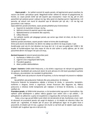 38
Vepra penale – Sa i përket nocionit të veprës penale, në legjislacionin penal amerikan, ky
nocion nuk është i përcaktuar qartë. Megjithatë është i dhënë në mënyrë të përgjithshmë, ku
thuhet, se: vepra penale është një akt (veprim apo mosveprim) i kryer me faj, për të cilën
parashihet një sanksion penal i caktuar me ligj. Këtu vjenë në shprehje parimi i ligjshmërisë, i cili
parashe, që askush nuk mund të akuzohet apo të dënohet për një akt, i cili me ligj nuk
parashihet si akt i ndaluar.
Sipas doktrinës penale amerikane, vepra penale përbëhet prej 4 elementeve:
a. Veprimit të rrezikshëm të kryer me faj,
b. Qëllimit criminal të veprimit apo të mos veprimit,
c. Njëkohëshmërisë së mendimit dhe veprimin,
d. Lidhja shkasore.
Sa i përketë moshës për përgjegjsi penale, ajo varion nga shteti në shtet, në disa 14 e në
disa të tjera 13 vjet.
Doktrina penale amerikane, veprat penale i ndanë në krime dhe kundërvajtje.
Krime janë ato të cilat dënohen me dënim me vdekje ose dënim me burg së paku 1 vjet.
Kundërvajtje janë ato të cilat dënohen me burg deri në 1 vit apo me gjobë deri 5.000 $. Në
kuadër të kundërvajtjeve hyjn disa vepra të leta të cilat njihen si petty offense, për të cilat
parashihet dënim me burgim më pak se 6 muaj.
Burimet kryesore të sistemit penal amerikan janë:
1. Kushtetuta e SHBA-së e v.1787,
2. Ligjet të cilat e rregullojnë këtë fushë,
3. Precedent gjyqësor,
4. Aktet juridike ndërkombëtare.
Organi i hetimitnë SHBA është Prokuroria, e cila është e organizuar në mënyrë të ngjajshëme
me gjykatat. Kandidatët për prokurorë duhet të jenë përsona të cilët kanë posedojnë kualitete
të caktuara, ata emërohen me mandatë të përhershëm.
Në SHBA, kemi një prokurori shumë të fuqishme, e cila ka monopoli në procesin e ndjekjes
penale.
Ajo përbëhet prej prokurorisë federale dhe prej prokurorive të shteteve.
Prokuroria federale ka kompetenca ndjekje e krimeve të rënda, si: spiunazhin, komplotin,
trafikimin e drogave, krimin e organizuar, krimet financiare dhe doganore etj. Ndërsa
prokuroria e shteteve është kompetente për ndjekjen e krimeve të rëndomta, si, vrasjet,
vjedhjet etj.
Procedura penale, në SHBA është akuzatore, e cila karakterizohet nga parimi i kontradiktor. Kjo
njëherit sjellë ballafaqimin e palëve ndërsa gjyqtari luan vetëm rolin e një arbitëri, i cili
përkujdesët në udhëzimin e palve në respektimin e rregullave dhe në fund, të jap vendimin.
Duke u nisur nga ajo që SHBA-t janë shteti më demokratik në bot, Kushtetuta e tyre i njeh
të akuzuarit në procedurë penale një vargë të drejtash, si: të drejtën në informim lidhur me
akuzën që i ngarkohet, të drejtën për të pasur një përfaqësues ligjor në të gjitha fazat e
procedimit, të drejtën për të mos u gjykuar më shumë se një herë për të njëjtën vepër penale,
të drejtën për tu gjykuar nga ana e një jurie etj.
 