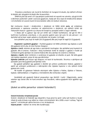 39
Procedura amerikane nuk mund të zhvillohet në mungesë të akuzës, kjo njëherit afirmon
të drejtën për një gjykim të drejtë dhe të paanshëm.
SHBA-të janë një vend i cili i jep përparsi publicitetit në raportë me sekretin, një gjë të tillë
e dëshmon publiciteti i plotë i seancave gjyqësore, madje për disa vepra të rëndësishme debate
i cili zhvillohet në seancë mund të transmetohet edhe në medium televizive.
Një institucion shumë i rëndësishëm i drejtësisë në SHBA është juria, që simbolizon
pjesëmarjen e qytetarve amerikan në administrimin e drejtësisë, ajo njëherit është një
mekanizëm kryesor i gjykimit e jo sikurse në Evropë ku paraqitet vetëm si organ ndihmës.
E drejta për tu gjykuar nga një juri është një e drejtë kushtetuese, një gjë të tillë e
konfirmon kushtetuta amerikane, e cila parashe gjykimi para një jurie të cdo përsoni i cili
dyshohet që ka kryer vepër pebale e cila dënohet me së paku 1 vit bugë.
Juria përbëhet prej trupi të madh (16-23 gjyqtarë) dhe prej trupit të vogël (6-12 gjyqtarë).
Organizimi i pushtetit gjyqësor – Pushteti gjyqësor në SHBA ushtrohet nga Gjykata e Lartë
dhe gjykatat më të ulta, të cilat i formon Kongresi.
Gjykata e Lartë, ekziston që nga koha e presidentit Uashington. Ajo përbëhet prej kryetarit të
gjykatës dhe 8 antarve. Funksioni i kësaj kushtetute është të veprojë si gjykata e fundit që
rishikonë të gjitha qështjet në sistemin federal dhe disa qështje në sistemin e shteteve.
Gjykata e Apelit, bënë rishikimin e vendimeve të gjykatës së shkallës së parë. Në këtë gjykat
nuk lejohen argument, prova të reja apo dëshmitar.
Gjykatat federale janë krijuar nga Kongresi në bazë të kushtetutës. Shumica e qështjeve që
paraqitën para kësaj gjykate janë qështje civile.
Kjo gjykatë përbëhet nga gjykatat e distrikti që ushtron juridiksionin federal, gjykatat e
apelit që ushtrojnë juridiksionin e ndërmjetëm dhe Gjykata Supreme e cila njëherit është
gjykata më e lartë.
Në kuadër të gjykatave federale ekzistojnë edhe Gjykata e Padive, Gjykata e Taksave,
Gjykata ndërkombëtare e Tregëtisë, e Falimebtimit dhe Ushtarake e Apelit.
Kandidatët për gjyqtarët federal propozohen nga Këshilli i Lartë i Magjistratës, pastaj
votohen nga Senati dhe në fund emrohen nga Presidenti, ndërsa gjyqtarët local zgjidhën nga
populli.
(duket se eshte perseritur sistemi holandez!!)
Sistemi holandez i drejtësisë penale
Sistemi i drejtësisë në Holandë nga ekspertët e huaj penal ka qenë i johur për butësin e tij për
shkak të sanks.të buta e qe ndikoi ne rritjen e kriminalitetit. Në v.1990 u nxorr i ashtuq. ”ligji në
veprim” i cili kishte për qëllim forcimin e sist. të drejtësisë.
Veprat penale – ndahen në: krime dhe kundërvajtje.
 