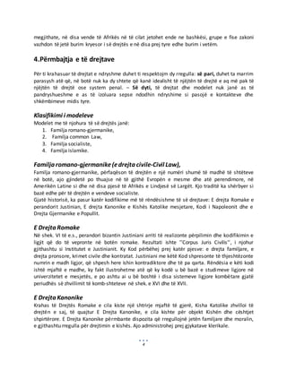 4
megjithate, në disa vende të Afrikës në të cilat jetohet ende ne bashkësi, grupe e fise zakoni
vazhdon të jetë burim kryesor i së drejtës e në disa prej tyre edhe burim i vetëm.
4.Përmbajtja e të drejtave
Për ti krahasuar të drejtat e ndryshme duhet ti respektojm dy rregulla: së pari, duhet ta marrim
parasysh atë që, në botë nuk ka dy shtete që kanë idealisht të njëjtën të drejtë e aq më pak të
njëjtën të drejtë ose system penal. – Së dyti, të drejtat dhe modelet nuk janë as të
pandryshueshme e as të izoluara sepse ndodhin ndryshime si pasojë e kontakteve dhe
shkëmbimeve midis tyre.
Klasifikimi i modeleve
Modelet me të njohura të së drejtës janë:
1. Familja romano-gjermanike,
2. Familja common Law,
3. Familja socialiste,
4. Familja islamike.
Familja romano-gjermanike(edrejta civile-Civil Law),
Familja romano-gjermanike, përfaqëson të drejtën e një numëri shumë të madhë të shtëteve
në botë, ajo gjindetë po thuajse në të gjithë Evropën e mesme dhe atë perendimore, në
Amerikën Latine si dhe në disa pjesë të Afrikës e Lindjesë së Largët. Kjo traditë ka shërbyer si
bazë edhe për të drejtën e vendeve socialiste.
Gjatë historisë, ka pasur katër kodifikime më të rëndësishme të së drejtave: E drejta Romake e
perandorit Justinian, E drejta Kanonike e Kishës Katolike mesjetare, Kodi i Napoleonit dhe e
Drejta Gjermanike e Popullit.
E Drejta Romake
Në shek. VI të e.s., perandori bizantin Justiniani arriti të realizonte përpilimin dhe kodifikimin e
ligjit që do të vepronte në botën romake. Rezultati ishte ’’Corpus Juris Civilis’’, i njohur
gjithashtu si Institutet e Justinianit. Ky Kod përbëhej prej katër pjesve: e drejta familjare, e
drejta pronsore, krimet civile dhe kontratat. Justiniani me këtë Kod shpresonte të thjeshtëzonte
numrin e madh ligjor, që shpesh here ishin kontradiktore dhe të pa qarta. Rëndësia e këti kodi
ishtë mjaftë e madhe, ky fakt ilustrohetme atë që ky kodë u bë bazë e studimeve ligjore në
univerzitetet e mesjetës, e po ashtu ai u bë boshtë i disa sistemeve ligjore kombëtare gjatë
periudhës së zhvillimit të komb-shteteve në shek. e XVI dhe të XVII.
E Drejta Kanonike
Krahas të Drejtës Romake e cila kiste një shtrirje mjaftë të gjerë, Kisha Katolike zhvilloi të
drejtën e saj, të quajtur E Drejta Kanonike, e cila kishte për objekt Kishën dhe cështjet
shpirtërore. E Drejta Kanonike përmbante dispozita që rregullojnë jetën familjare dhe moralin,
e gjithashtu rregulla për drejtimin e kishës. Ajo administrohej prej gjykatave klerikale.
 