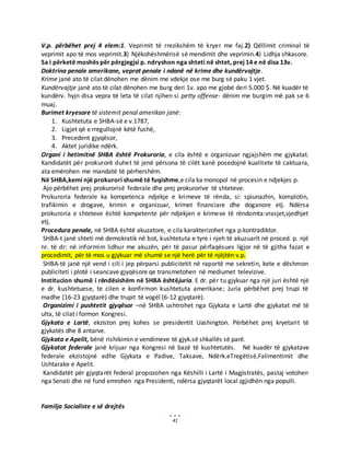 41
V.p. përbëhet prej 4 elem:1. Veprimit të rrezikshëm të kryer me faj.2) Qëllimit criminal të
veprimit apo të mos veprimit.3) Njëkohëshmërisë së mendimit dhe veprimin.4) Lidhja shkasore.
Sa i përketë moshës për përgjegjsi p. ndryshon nga shteti në shtet, prej 14 e në disa 13v.
Doktrina penale amerikane, veprat penale i ndanë në krime dhe kundërvajtje.
Krime janë ato të cilat dënohen me dënim me vdekje ose me burg së paku 1 vjet.
Kundërvajtje janë ato të cilat dënohen me burg deri 1v. apo me gjobë deri 5.000 $. Në kuadër të
kundërv. hyjn disa vepra të leta të cilat njihen si petty offense- dënim me burgim më pak se 6
muaj.
Burimet kryesore të sistemit penal amerikan janë:
1. Kushtetuta e SHBA-së e v.1787,
2. Ligjet që e rregullojnë këtë fushë,
3. Precedent gjyqësor,
4. Aktet juridike ndërk.
Organi i hetimitnë SHBA është Prokuroria, e cila është e organizuar ngjajshëm me gjykatat.
Kandidatët për prokurorë duhet të jenë përsona të cilët kanë posedojnë kualitete të caktuara,
ata emërohen me mandatë të përhershëm.
Në SHBA,kemi një prokurori shumë të fuqishme,e cila ka monopol në procesin e ndjekjes p.
Ajo përbëhet prej prokurorisë federale dhe prej prokurorive të shteteve.
Prokuroria federale ka kompetenca ndjekje e krimeve të rënda, si: spiunazhin, komplotin,
trafikimin e drogave, krimin e organizuar, krimet financiare dhe doganore etj. Ndërsa
prokuroria e shteteve është kompetente për ndjekjen e krimeve të rëndomta:vrasjet,vjedhjet
etj.
Procedura penale, në SHBA është akuzatore, e cila karakterizohet nga p.kontradiktor.
SHBA-t janë shteti më demokratik në bot, kushtetuta e tyre i njeh të akuzuarit në proced. p. një
nr. të dr: në informim lidhur me akuzën, për të pasur përfaqësues ligjor në të gjitha fazat e
procedimit, për të mos u gjykuar më shumë se një herë për të njëjtën v.p.
SHBA-të janë një vend i cili i jep përparsi publicitetit në raportë me sekretin, kete e dëshmon
publiciteti i plotë i seancave gjyqësore qe transmetohen në mediumet televizive.
Institucion shumë i rëndësishëm në SHBA ështëjuria. E dr. për tu gjykuar nga një juri është një
e dr. kushtetuese, te cilen e konfirmon kushtetuta amerikane; Juria përbëhet prej trupi të
madhe (16-23 gjyqtarë) dhe trupit të vogël (6-12 gjyqtarë).
Organizimi i pushtetit gjyqësor –në SHBA ushtrohet nga Gjykata e Lartë dhe gjykatat më të
ulta, të cilat i formon Kongresi.
Gjykata e Lartë, ekziston prej kohes se presidentit Uashington. Përbëhet prej kryetarit të
gjykatës dhe 8 antarve.
Gjykata e Apelit, bënë rishikimin e vendimeve të gjyk.së shkallës së parë.
Gjykatat federale janë krijuar nga Kongresi në bazë të kushtetutës. Në kuadër të gjykatave
federale ekzistojnë edhe Gjykata e Padive, Taksave, Ndërk.eTregëtisë,Falimentimit dhe
Ushtarake e Apelit.
Kandidatët për gjyqtarët federal propozohen nga Këshilli i Lartë i Magjistratës, pastaj votohen
nga Senati dhe në fund emrohen nga Presidenti, ndërsa gjyqtarët local zgjidhën nga populli.
Familja Socialiste e së drejtës
 