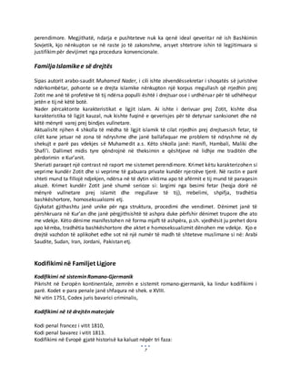 7
perendimore. Megjithatë, ndarja e pushteteve nuk ka qenë ideal qeveritar në ish Bashkimin
Sovjetik, kjo nënkupton se në raste jo të zakonshme, arsyet shtetrore ishin të legjitimuara si
justifikimpër devijimet nga procedura konvencionale.
Familja Islamikee së drejtës
Sipas autorit arabo-saudit Muhamed Nader, i cili ishte zëvendëssekretar i shoqatës së juristëve
ndërkombëtar, pohonte se e drejta islamike nënkupton një korpus rregullash që rrjedhin prej
Zotit me anë të profetëve të tij ndërsa populli është i drejtuar ose i urdhëruar për të udhëhequr
jetën e tij në këtë botë.
Nader përcaktonte karakteristikat e ligjit islam. Ai ishte i derivuar prej Zotit, kishte disa
karakteristika të ligjit kauzal, nuk kishte fuqinë e qeverisjes për të detyruar sanksionet dhe në
këtë mënyrë varej prej bindjes vullnetare.
Aktualisht njihen 4 shkolla të mëdha të ligjit islamik të cilat rrjedhin prej drejtuesish fetar, të
cilët kane jetuar në zona të ndryshme dhe janë ballafaquar me problem të ndryshme në dy
shekujt e parë pas vdekjes së Muhamedit a.s. Këto shkolla janë: Hanifi, Hambali, Maliki dhe
Shafi’i. Dallimet midis tyre qëndrojnë në theksimin e qështjeve në lidhje me traditën dhe
përdorimin e Kur’anit.
Sheriati paraqet një contrast në raport me sistemet perendimore. Krimet këtu karakterizohen si
veprime kundër Zotit dhe si veprime të gabuara private kundër njerzëve tjerë. Në rastin e parë
shteti mund ta fillojë ndjekjen, ndërsa në të dytin viktima apo të afërmit e tij mund të paraqesin
akuzë. Krimet kundër Zotit janë shumë serioze si: largimi nga besimi fetar (heqja dorë në
mënyrë vullnetare prej islamit dhe rregullave të tij), rrebelimi, shpifja, tradhëtia
bashkëshortore, homoseksualozmi etj.
Gjykatat gjithashtu janë unike për nga struktura, procedimi dhe vendimet. Dënimet janë të
përshkruara në Kur’an dhe janë përgjithsishtë të ashpra duke përfshir dënimet trupore dhe ato
me vdekje. Këto dënime manifestohen në forma mjaft të ashpëra, p.sh. vjedhësit ju prehet dora
apo këmba, tradhëtia bashkëshortore dhe aktet e homoseksualizmit dënohen me vdekje. Kjo e
drejtë vazhdon të aplikohet edhe sot në një numër të madh të shteteve muslimane si në: Arabi
Saudite, Sudan, Iran, Jordani, Pakistan etj.
Kodifikimi në Familjet Ligjore
Kodifikimi në sistemin Romano-Gjermanik
Pikrisht në Evropën kontinentale, zemrën e sistemit romano-gjermanik, ka lindur kodifikimi i
parë. Kodet e para penale janë shfaqura në shek. e XVIII.
Në vitin 1751, Codex juris bavarici criminalis,
Kodifikimi në të drejtën materjale
Kodi penal francez i vitit 1810,
Kodi penal bavarez i vitit 1813.
Kodifikimi në Evropë gjatë historisë ka kaluat nëpër tri faza:
 