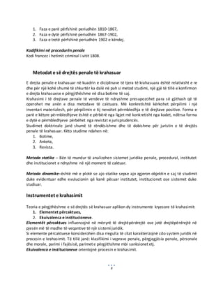 8
1. Faza e parë përfshinë periudhën 1810-1867,
2. Faza e dytë përfshinë periudhën 1867-1902,
3. Faza e tretë përfshinë periudhën 1902 e këndej.
Kodifikimi në procedurën penale
Kodi francez i hetimit criminal i vitit 1808.
Metodat e së drejtës penale të krahasuar
E drejta penale e krahasuar në kuadrin e diciplinave të tjera të krahasuara është relativisht e re
dhe për një kohë shumë të shkurtër ka dalë në pah si metod studimi, një gjë të tillë e konfirmon
e drejta krahasuese e përgjithëshme në disa botime të saj.
Krahasimi i të drejtave penale të vendeve të ndryshme presupozohet para së gjithash që të
operohet me anën e disa metodave të caktuara. Më konkretishtë kërkohet përpilimi i një
inventari materialesh, për përpilimin e tij nevoitet përmbledhja e të drejtave positive. Forma e
parë e këtyre përmbledhjeve është e përbërë nga ligjet më konkretisht nga kodet, ndërsa forma
e dytë e përmbledhjeve përbëhet nga revistat e jurisprudencës.
Studimet doktrinale janë shumë të rëndësishme dhe të dobishme për juristin e të drejtës
penale të krahasuar. Këto studime ndahen në:
1. Botime,
2. Anketa,
3. Revista.
Metoda statike – Bën të mundur të analizohen sistemet juridike penale, procedural, institutet
dhe institucionet e ndryshme në një moment të caktuar.
Metoda dinamike–është më e plotë se ajo statike sepse ajo zgjeron objektin e saj të studimit
duke evidentuar edhe evulucionin që kanë pësuar institutet, institucionet ose sistemet duke
studiuar.
Instrumentet e krahasimit
Teoria e përgjthëshme e së drejtës së krahasuar aplikon dy instrumente kryesore të krahasimit:
1. Elementet përcaktues,
2. Ekuivalenca e institucioneve.
Elementët përcaktues influencojnë në mënyrë të drejtëpërdrejtë ose jotë drejtëpërdrejtë në
pjesën më të madhe të veqantive të një sistemi juridik.
Si elemente përcaktuese konsiderohen disa rregulla të cilat karakterizojnë cdo system juridik në
procesin e krahasimit. Të tillë janë: klasifikimi i veprave penale, përgjegjësia penale, përsonale
dhe morale, parimi i fajësisë, parimet e përgjithshme mbi sanksionet etj.
Ekuivalenca e institucioneve orientojnë procesin e krahasimit.
 