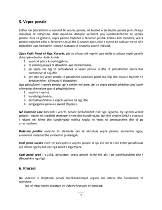 9
5. Vepra penale
Lidhur me përcaktimin e nocionit të veprës penale, në teorinë e së drejtës penale janë shfaqur
mendime të ndryshme. Këto mendime dallojnë varësisht prej kundërvështrimit të veprës
penale. Para së gjithash, vepra penale trajtohet si fenomen juridik. Krahas këti mendimi, vepra
penale trajtohet edhe si fenomen social dhe si veprim apo sjellje e njeriut të caktuar me të cilin
dëmtohen apo rrezikohen vlerat e caktuara të shoqëris apo të individit.
Sipas Kodit Penal të Rep. Kosovës, për tu cilsuar një veprim apo sjellje e caktuar vepër penale
duhet përmbushur katër kushte:
1. vepra të jetë e kundërligjshme,
2. të ekzistoj pasoja të dëmshme apo rrezikshmëria,
3. që vepra me ligj të përcaktohet si vepër penale si dhe të përcaktohen elementet
konstituive të saj, dhe
4. për qdo lloj vepre penale të parashihet sanksioni penal ose lloji dhe masa e trajtimit të
detyrueshëm i cili mund ti shqiptohet.
Nga përkufizimi i veprës penale, që e cekëm më pare, del se vepra penale përbëhet prej katër
elementet themelore apo të përgjithëshme:
1. veprimi i njeriut,
2. kundërligjshmëria,
3. përcaktueshmëria e veprës penale në ligj, dhe
4. përgjegjësia penale e kryesit (fajësia).
Në Common Law koncepti i veprës penale përkufizohet rrall nga ligjvënsi. Ky system veprat
penale i ndanë në: tradhëti shtetrore, krime dhe kundërvajtje. Në këtë drejtim SHBA-t v.penale
i ndjane në: krime dhe kundërvajtje ndërsa Anglia në vepra të arrestueshme dhe të pa
arrestueshem.
Doktrina juridike parashe tri elemente për të ekzistuar vepra penale: elementin ligjor,
elementin material dhe elementin psikologjik.
Kodi penal suedez sheh në konceptin e veprës penale si një akt për të cilin është parashikuar
një dënim nga ky kod ose nga kodet a ligjet tjera.
Kodi penal grek i v.1951, përcakton: vepra penale është një akt i pa justifikueshëm dhe i
dënueshëm nga ligji.
6. Procesi
Në sistemin e drejtësisë penale bashkëekzistojnë organe me natyra dhe funkësione të
ndryshme.
Sot në mbar botën ekzistojn dy sisteme kryesore të procesit:
 