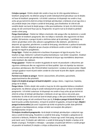 E drejta e pengut - Është e drejtë mbi sendin e huaj me të cilën sigurohet kërkesa e
kreditorit pengmarrës me dhënien peng të sendit individualisht të përcaktuar ose të drejtës
në favor të kreditorit pengmarrës i cili është i autorizuar të disponojë me sendin e huaj
ashtu që pas kalimit të afatit të arritjes të kërkojë përmbushjen e kërkesës së vet nga vlera e
atij sendi/të drejte (me shitjen e sendit të lënë peng), para kreditorëve të cilët në atë
send/të drejtë nuk kanë të drejtë pengu si dhe para kreditorëve të tjerë, të cilët të drejtë
pengu në atë send kanë fituar pas tij. Pengmarrësi në parim nuk ka të drejtë ta përdorë
sendin e lënë peng.
Pengu i kontraktuar - Fitohet me lidhjen e kontratës mbi pengun dhe me dorëzimin e sendit
në posedim të kreditorit pengmarrës dhe me lidhjen e kontratës dhe regjistrimin në librat
publikë. Që kontrata e pengut të jetë e vlefshme duhet që të përmbajë: 1 çertifikatë me
shkrim që përmban emrin dhe adresën e pengdhënësit dhe debitorit, përshkrimin e
detyrimit që sigurohet, përshkrimin e sendit të lënë peng, nënshkrimet e palëve të kontratës
dhe datën. Kreditori obligohet që pas shuarjes së kërkesës sendin e marrë ta kthejë në
gjendje të rregullt te pengdhënësi.
Pengu ligjor - Fitohet me plotësimin e kushteve të parapara në ligje të veçanta. Pra ai
krijohet ex lege. Deklarimi i vullnetit të palëve kontraktuese nuk është i nevojshëm. Kreditori
mund ta shesë sendin për përmbushjen e kërkesës të krijuar nga marrëdhënia detyrimore
midis kreditorit dhe debitorit.
Pengu gjyqesor - Fitohet me vendim të gjykatës të marrë në procedurën e dhunshme për
sigurimin e kërkesave dhe me regjistrimin në librat publikë. Vjen në shprehje kur ekziston
procedura përmbaruese dhe fillimisht bëhet inventarizimi i sendeve në procesverbal. Objekt
i pengut gjyqësor mund të jenë vetëm sendet të cilat mund të jenë dhe objekt i procedurës
përmbarimore.
Parimet e se drejtes se pengut - Parimi i akcesoritetit, oficialitetit, specialitetit,
papjestueshmerise dhe prioritetit.
Llojet e të drejtës së pengut në bazë të objektit – pengu i dores, i regjistruar, hipoteka,
pengu ne te drejta.
Pengu i dores - Është e drejtë mbi sendin e huaj me të cilën sigurohet kërkesa e kreditorit
pengmarrës me dhënien peng të sendit individualisht të përcaktuar në favor të kreditorit
pengmarrës i cili është i autorizuar të disponojë me sendin e huaj ashtu që pas kalimit të
afatit të arritjes të kërkojë përmbushjen e kërkesës së vet nga vlera e atij sendi, para
kreditorëve të cilët në atë send nuk kanë të drejtë pengu si dhe para kreditorëve të tjerë, të
cilët të drejtë pengu në atë send kanë fituar pas tij. E drejta e pengut të dorës fitohet: në
bazë të punës juridike (kontratës), në bazë të vendimit të gjykatës, në bazë të ligjit. Objekt i
pengut te dores eshte Çdo send i luajtshëm që është në qarkullim juridik duke përfshirë
edhe pjesën e bashkëpronësisë, mirëpo në këtë rast nevojitet dhe pëlqimi i
bashkëpronarëve të tjerë.
Të drejtat e kreditorit pengmarrës - Ka të drejtë të kërkojë përmbushjen e detyrimit nga
vlera e sendit të lënë peng, Posedimin e sendit të lënë peng, Të drejtën e përparësisë në
realizimin e kërkesës, Përdorimi dhe mbledhja e frutave nga sendi i lënë peng, nëse palët
janë marrë vesh, Të drejtën për ndërrimin e sendit të lënë peng,Të drejtën e bartjes së të
drejtës së pengut, Të drejtën e mbrojtjes – paraqitjes së padisë për kthimin e sendit pengor
në posedim të kreditorit,Të drejtën e shitjes së dhunshme të sendit.
 