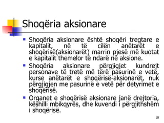 Shoqëria aksionare Shoqëria aksionare është shoqëri tregtare e kapitalit, në të cilën anëtarët e shoqërisë(aksionarët) marrin pjesë më kuotat e kapitalit themelor të ndarë në aksione. Shoqëria aksionare përgjigjet kundrejt personave të tretë më tërë pasurinë e vetë, kurse anëtarët e shoqërisë-aksionarët, nuk përgjigjen me pasurinë e vetë për detyrimet e shoqërisë. Organet e shoqërisë aksionare janë drejtoria, këshilli mbikqyrës, dhe kuvendi i përgjithshëm i shoqërisë. 
