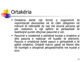 Ortakëria Ortakëria është një formë e organizimit të veprimtarisë ekonomike në të cilën obligohen në mënyrë të ndërsjellë dy ose më shumë persona që për realizimin e një qëllimi të përbashkët të bashkojnë punën dhe/ose pasurinë e vet.  Pasurinë e ortakërisë e përbëjnë kuotat e ortakëve si dhe pasuria e realizuar në kuadër të afarizmit. Pasuria e ortakërisë është pasuri e përbashkët e të gjithë ortakëve. Ortakët marrin pjesë në fitimin dhe në humbjet e shoqërisë përpjestimishtë me kuotat e tyre. 