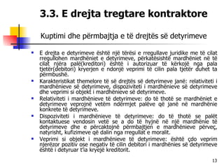 3.3. E drejta tregtare kontraktore Kuptimi dhe përmbajtja e të drejtës së detyrimeve E drejta e detyrimeve është një tërësi e rregullave juridike me të cilat rregullohen mardhëniet e detyrimeve, përkatësishtë mardhëniet në të cilat njëra palë(kreditori) është i autorizuar të kërkojë nga pala tjetër(debitori) kryerjen e ndonjë veprimi të cilin pala tjetër duhet ta përmbushë. Karakteristikat themelore të së drejtës së detyrimeve janë: relativiteti i mardhënieve së detyrimeve, dispoziviteti i mardhënieve së detyrimeve dhe veprimi si objekt i mardhënieve së detyrimeve. Relativiteti i mardhënieve të detyrimeve: do të thotë se mardhëniet e detyrimeve veprojnë vetëm ndërmjet palëve që janë në mardhënie konkrete të detyrimeve. Dispoziviteti i mardhënieve të detyrimeve: do të thotë se palët kontaktuese vendosin vetë se a do të hyjnë në një mardhënie të detyrimeve dhe e përcaktojnë përmbajtjen e mardhënieve përveç, natyrisht, kufizimeve që dalin nga rregullat e moralit. Veprimi si objekt i mardhënieve të detyrimeve: është çdo veprim njerëzor pozitiv ose negativ të cilin debitori i mardhënies së detyrimeve është i detyruar t’ia kryejë kreditorit. 