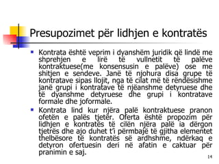 Presupozimet për lidhjen e kontratës Kontrata është veprim i dyanshëm juridik që lindë me shprehjen e lirë të vullnetit të palëve kontraktuese(me konsensusin e palëve) ose me shitjen e sendeve. Janë të njohura disa grupe të kontratave sipas llojit, nga të cilat më të rëndësishme janë grupi i kontratave të njëanshme detyruese dhe të dyanshme detyruese dhe grupi i kontratave formale dhe joformale. Kontrata lind kur njëra palë kontraktuese pranon ofetën e palës tjetër. Oferta është propozim për lidhjen e kontratës të cilën njëra palë ia dërgon tjetrës dhe ajo duhet t’i përmbajë të gjitha elementet thelbësore të kontratës së ardhshme, ndërkaq e detyron ofertuesin deri në afatin e caktuar për pranimin e saj. 