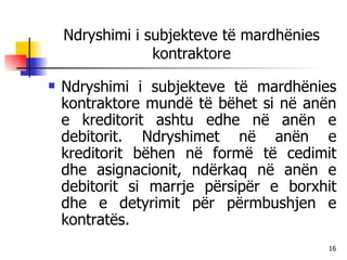 Ndryshimi i subjekteve të mardhënies kontraktore Ndryshimi i subjekteve të mardhënies kontraktore mundë të bëhet si në anën e kreditorit ashtu edhe në anën e debitorit. Ndryshimet në anën e kreditorit bëhen në formë të cedimit dhe asignacionit, ndërkaq në anën e debitorit si marrje përsipër e borxhit dhe e detyrimit për përmbushjen e kontratës. 