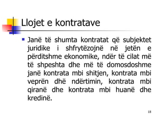 Llojet e kontratave Janë të shumta kontratat që subjektet juridike i shfrytëzojnë në jetën e përditshme ekonomike, ndër të cilat më të shpeshta dhe më të domosdoshme janë kontrata mbi shitjen, kontrata mbi veprën dhë ndërtimin, kontrata mbi qiranë dhe kontrata mbi huanë dhe kredinë. 
