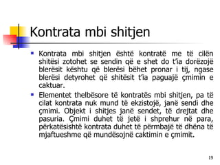 Kontrata mbi shitjen Kontrata mbi shitjen është kontratë me të cilën shitësi zotohet se sendin që e shet do t’ia dorëzojë blerësit kështu që blerësi bëhet pronar i tij, ngase blerësi detyrohet që shitësit t’ia paguajë çmimin e caktuar. Elementet thelbësore të kontratës mbi shitjen, pa të cilat kontrata nuk mund të ekzistojë, janë sendi dhe çmimi. Objekt i shitjes janë sendet, të drejtat dhe pasuria. Çmimi duhet të jetë i shprehur në para, përkatësishtë kontrata duhet të përmbajë të dhëna të mjaftueshme që mundësojnë caktimin e çmimit. 