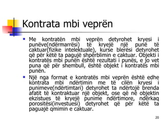 Kontrata mbi veprën Me kontratën mbi veprën detyrohet kryesi i punëve(ndërmarrësi) të kryejë një punë të caktuar(fizike intelektuale), kurse blerësi detyrohet që për këtë ta pagujë shpërblimin e caktuar. Objekti i kontratës mbi punën është rezultati i punës, e jo vet puna që për shembull, është objekt i kontratës mbi punën. Një nga format e kontratës mbi veprën është edhe kontrata mbi ndërtimin me të cilën kryesi i punimeve(ndërtimtari) detyrohet ta ndërtojë brenda afatit të kontraktuar një objekt, ose që në objektin ekzistues të kryejë punime ndërtimore, ndërkaq porositësi(investuesi) detyrohet që për këtë ta paguajë qmimin e caktuar. 