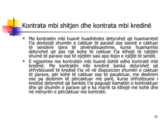 Kontrata mbi shitjen dhe kontrata mbi kredinë Me kontratën mbi huanë huadhënësi detyrohet që huamarrësit t’ia dorëzojë shumën e caktuar të parasë ose sasinë e caktuar të sendeve tjera të zëvëndësueshme, kurse huamarrësi detyrohet që pas një kohe të caktuar t’ia kthejë të njëjtën shumë të parave ose të njëjtën sasi apo llojin e njëjtë të sendit. E ngjashme me kontratën mbi huanë është edhe kontratë mbi kredinë. Me kontratën mbi kredinë banka detyrohet që shfrytëzuesit të kredisë t’ia vë në dispozicion shumën e caktuar të parave, për kohë të caktuar ose të pacaktuar, me destinim ose pa destinim të përcaktuar më parë, kurse shfrytëzuesi i kredisë detyrohet që bankës t’ia paguajë kamatën e kontraktuar dhe që shumën e parave që e ka marrë ta kthejë me kohë dhe në mënyrën e përcaktuar me kontratë. 