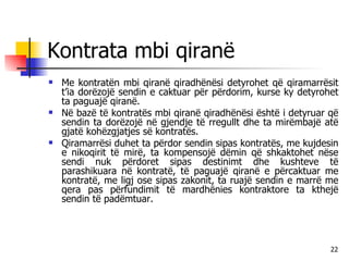 Kontrata mbi qiranë Me kontratën mbi qiranë qiradhënësi detyrohet që qiramarrësit t’ia dorëzojë sendin e caktuar për përdorim, kurse ky detyrohet ta paguajë qiranë. Në bazë të kontratës mbi qiranë qiradhënësi është i detyruar që sendin ta dorëzojë në gjendje të rregullt dhe ta mirëmbajë atë gjatë kohëzgjatjes së kontratës.  Qiramarrësi duhet ta përdor sendin sipas kontratës, me kujdesin e nikoqirit të mirë, ta kompensojë dëmin që shkaktohet nëse sendi nuk përdoret sipas destinimt dhe kushteve të parashikuara në kontratë, të paguajë qiranë e përcaktuar me kontratë, me ligj ose sipas zakonit, ta ruajë sendin e marrë me qera pas përfundimit të mardhënies kontraktore ta kthejë sendin të padëmtuar. 