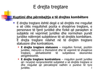 E drejta tregtare Kuptimi dhe përmbajtja e të drejtes kombëtare E drejta tregtare është degë e së drejtës me rregullat e së cilës rregullohet pozita e shoqërive tregtare, e personave të tjerë juridikë dhe fizikë që paraqiten si subjekte në veprimet juridike dhe normohen punët juridike ndërmjet subjekteve të së drejtës kombëtare. E drejta tregtare ndahet në të drejtën tregtare statusore dhe kontraktore. E drejta tregtare statusore  – rregullon format, pozitën juridike, mënyrën e themelimit dhe të veprimit të shoqërive tregtare, përkatësishtë të subjekteve ekonomike përgjithësishtë. E drejta tregtare kontraktore  – rregullon punët juridike që i kryejnë reciprocikishtë subjektet e së drejtës tregtare si dhe rregullat që përcaktojnë radhën e punëve të tyre juridike. 