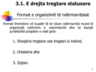 3.1. E drejta tregtare statusore Format e organizimit të ndërmarrësisë Format themelore në kuadër të të cilave ndërmarrësi mund të organizojë ushtrimin e veprimtarisë dhe ta bazojë juridikishtë projektin e vetë janë:  1. Shoqëria tregtare ose tregtari si individ,  2. Ortakëria dhe  3. Zejtari. 