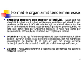 Format e organizimit tëndërmarrësisë shoqëria tregtare ose tregtari si individ,  – Sipas ligjit mbi shoqëritë tregtare me tregtari  nënkuptojm emërtimin përmbledhës për personin juridik ose fizik i cili ushtron një veprimtari ekonomike me qëllim të realizimit të fitimit. Nëse si tregtar paraqitet personi juridik, në këtë rast bëhet fjalë për Shoqërinë Tregtare, e nëse fjala është për personin fizik, atëherë kemi të bëjmë më Tregtarin si Individ. Ortakëria  – është një formë e organizimit të veprimtarisë që nuk është person i pavarur juridik, e as një formë e shoqërisë, por një mardhënie kontraktuese në kuadër të së cilës dy ose më shumë persona bashkojnë punën dhe pasurinë e vetë për realizimin e një ndërmarrje. Zejtaria  – nënkupton ushtrimin e veprimtarisë ekonomike me qëllim të realizimit të fitimit. 