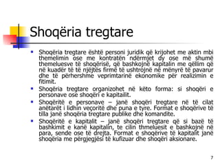 Shoqëria tregtare Shoqëria tregtare është personi juridik që krijohet me aktin mbi themelimin ose me kontratën ndërmjet dy ose më shumë themeluesve të shoqërisë, që bashkojnë kapitalin me qëllim që në kuadër të të njëjtës firmë të ushtrojnë në mënyrë të pavarur dhe të përhershme veprimtarinë ekonomike për realizimin e fitimit. Shoqëria tregtare organizohet në këto forma: si shoqëri e personave ose shoqëri e kapitailit. Shoqëritë e personave – janë shoqëri tregtare në të cilat anëtarët i lidhin veçoritë dhe puna e tyre. Format e shoqërive të tilla janë shoqëria tregtare publike dhe komandite. Shoqëritë e kapitalit – janë shoqëri tregtare që si bazë të bashkimit e kanë kapitalin, te cilin thmeluesit e bashkojnë në para, sende ose të drejta. Format e shoqërive të kapitalit janë shoqëria me përgjegjësi të kufizuar dhe shoqëri aksionare. 