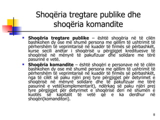 Shoqëria tregtare publike dhe shoqëria komandite Shoqëria tregtare publike  – është shoqëria në të cilën bashkohen dy ose më shumë persona me qëllim të ushtrimit të përhershëm të veprimtarisë në kuadër të firmës së përbashkët, kurse secili anëtar i shoqërisë u përgjigjet kredituesve të shoqërisë në mënyrë të pakufizuar dhe solidare me tërë pasurinë e vetë. Shoqëria komandite  – është shoqëri e personave në të cilën bashkohen dy ose më shumë persona me qëllim të ushtrimit të përhershëm të veprimtarisë në kuadër të firmës së përbashkët, nga të cilët së paku njëri prej tyre përgjigjet për detyrimet e shoqërisë në mënyrë solidare dhe të pakufizuar me tërë pasurinë e vetë(komplementarit), ndërkaq së paku njëri prej tyre përgjigjet për detyrimet e shoqërisë deri në shumën e kuotës së kapitalit të vetë që e ka derdhur në shoqëri(komanditori). 