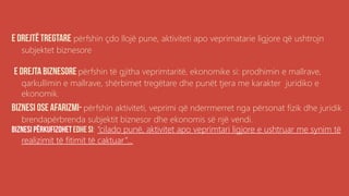 përfshin çdo llojë pune, aktiviteti apo veprimatarie ligjore që ushtrojn
subjektet biznesore
përfshin të gjitha veprimtaritë, ekonomike si: prodhimin e mallrave,
qarkullimin e mallrave, shërbimet tregëtare dhe punët tjera me karakter juridiko e
ekonomik.
përfshin aktiviteti, veprimi që nderrmerret nga përsonat fizik dhe juridik
brendapërbrenda subjektit biznesor dhe ekonomis së një vendi.
: “cilado punë, aktivitet apo veprimtari ligjore e ushtruar me synim të
realizimit të fitimit të caktuar”...
 