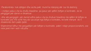 ,
-Parakontrata nuk obligon dhe secila palë mund ta nderprej atë kur të deshiroj.
– mirëpo pala e cila ka zhvillu bisedime pa pasur për qëllim lidhjen e kontratës do të
përgjigjet për damin e shkaktuar.
-dhe atë pergjigjet për damet edhe pala e cila ka zhviluar bisedime me qëllim të lidhjes se
kontratës por më vonë heq dor pa arsye nga lidhja e kontrates, në ketë menyrë do ti
shkaktonte dam palës tjetër.
Shpenzimet lidhur me pergaditjen për lidhjen e kontratës palet i ndajn proporcionalisht, ose
nese janë merr vesh ndryshe. . .
 