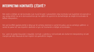Me rastin e lidhjës së një kontratës nuk mund të jetë i suksesshëm nëse kontrata nuk kuptohet në esencën e
saj, andaj është me se e domosdoshme që me qëllim të sçarimit të domethënjës së drejtë të kontratës të
bëhet interpretimi...
Në rast konflikti gjykata është e detyruar të vertetoj deshiren e vertet të palve, pra ta vertetojn qëllimin e
vertet të palve kur ata shprehin deshirën e tyre në momentin e lidhjës së kontratës....
Kur janë në pyetje klauzulat ( rregullat, normat) e përdorur në kontratë ato duhet të interpretohoj në atë
menyrë që këto klauzula të ken kuptim në qarkullimin tregtar.
 