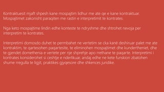 Kontraktuesit mjaft shpesh kane mospajtim lidhur me ate qe e kane kontraktuar.
Mospajtimet zakonisht paraqiten me rastin e interpretimit te kontrates.
Nga keto mospajtime lindin edhe konteste te ndryshme dhe shtrohet nevoja per
interpretim te kontrates.
Interpretimi domosdo duhet te permbahet ne vertetim se cka kanë deshiruar palet me ate
kontraktim, te qartesohen paqartesite, te eliminohen mospajtimet dhe kundertheniet, dhe
te gjendet domethenia e vertete per nje shprehje apo rrethane te paqarte. Interpretimi i
kontrates konsiderohet si ceshtje e nderlikuar, andaj edhe ne kete funskion zbatohen
shume rregulla te ligjit, praktikes gjyqesore dhe shkences juridike.
 