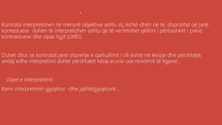 .
Kontrata interpretohen në menyrë objektive ashtu siç është dhën në të, dispozitat që janë
kontestuese duhen të interpretohen ashtu që të vertetohet qëllimi i përbashkët i palve
kontraktuese dhe sipas ligjit (LMD).
Duhet ditur se kontratat janë shprehje e qarkullimit i cili është në levizje dhe përshtatje,
andaj edhe interpretimi duhet përshtatet kësaj ecurie ose revidimit të ligjeve...
Llojet e interpretimit:
Kemi interpretimin gjyqësor -dhe jashtëgjyqësorë...
 