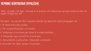 Palët në pajtim me ligjin në bazë të të drejtave dhe detyrimeve që kanë duhet të sillen në
pajtim të ligjit dhe atë:
Në pajtim me parimet dhe rregullave afariste që njëkosisht duhet përgjegjen për:
1. Të metat fizike dhe juridike,
2. Për mospërmbuashjen e kontratës,
3. Shkëputjen e kontratës për shkak të mospërmbushjës,
4. Shkeputjen apo ndryshimin e kontratës,
5. Pamundësinë e përbushjës, shkeputjen e kontratës,
6. Kontratën me fajde, bartjen e kontratës ...
 