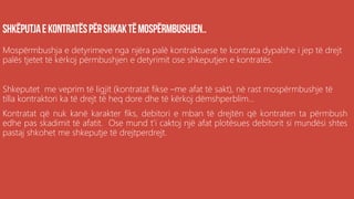 Mospërmbushja e detyrimeve nga njëra palë kontraktuese te kontrata dypalshe i jep të drejt
palës tjetet të kërkoj përmbushjen e detyrimit ose shkeputjen e kontratës.
Shkeputet me veprim të ligjit (kontratat fikse –me afat të sakt), në rast mospërmbushje të
tilla kontraktori ka të drejt të heq dore dhe të kërkoj dëmshperblim...
Kontratat që nuk kanë karakter fiks, debitori e mban të drejtën që kontraten ta përmbush
edhe pas skadimit të afatit. Ose mund t’i caktoj një afat plotësues debitorit si mundësi shtes
pastaj shkohet me shkeputje të drejtperdrejt.
 