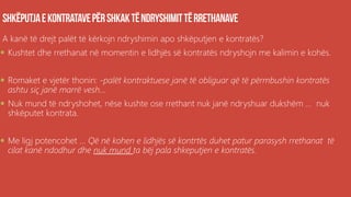 A kanë të drejt palët të kërkojn ndryshimin apo shkëputjen e kontratës?
 Kushtet dhe rrethanat në momentin e lidhjës së kontratës ndryshojn me kalimin e kohës.
 Romaket e vjetër thonin: -palët kontraktuese janë të obliguar që të përmbushin kontratës
ashtu siç janë marrë vesh...
 Nuk mund të ndryshohet, nëse kushte ose rrethant nuk janë ndryshuar dukshëm ... nuk
shkëputet kontrata.
 Me ligj potencohet ... Që në kohen e lidhjës së kontrtës duhet patur parasysh rrethanat të
cilat kanë ndodhur dhe nuk mund ta bëj pala shkeputjen e kontratës.
 
