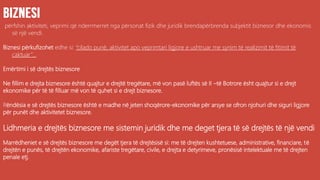 përfshin aktiviteti, veprimi që nderrmerret nga përsonat fizik dhe juridik brendapërbrenda subjektit biznesor dhe ekonomis
së një vendi.
Biznesi përkufizohet edhe si: “cilado punë, aktivitet apo veprimtari ligjore e ushtruar me synim të realizimit të fitimit të
caktuar”...
Emërtimi i së drejtës biznesore
Ne fillim e drejta biznesore është quajtur e drejtë tregëtare, më von pasë luftës së II –të Botrore ësht quajtur si e drejt
ekonomike për të të filluar më von të quhet si e drejt biznesore.
Rëndësia e së drejtës biznesore është e madhe në jeten shoqërore-ekonomike për arsye se ofron njohuri dhe siguri ligjore
për punët dhe aktivitetet biznesore.
Lidhmeria e drejtës biznesore me sistemin juridik dhe me deget tjera të së drejtës të një vendi
Marrëdheniet e së drejtës biznesore me degët tjera të drejtësisë si: me të drejten kushtetuese, administrative, financiare, të
drejtën e punës, të drejtën ekonomike, afariste tregëtare, civile, e drejta e detyrimeve, pronësisë intelektuale me të drejten
penale etj.
 
