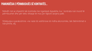 Ndodh më se shpeshti tek kontrata me ngarkesë dypalshe, kur kontrata nuk mund të
përmbushet dhe për këto shkaqe të mos jen fajtore asnjera palë.
Shkëputja e parakoshme –ne raste të veshtirsive të mdha ekonomike, tek falimintimet e
ndryshme, etj.
 