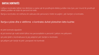 Lidhja e kontratës bëhet me dëshiren e palve që të prodhojnë efekte juridike mes tyre, por mund të prodhojë
efekte juridike në dobi të personit të tretë.
Bartja e kontrates në rrethana të caktuara tek personat e tretë ne pajtim për bartjen e kontratës.
Bartja e plote dhe e vlefshme e kontrates duhet plotsohen këto kushte:
-të jetë kontrata dypalshe
-të jet kontrat që nukë është lidhut me personalitetin e personti ( piktori me pikturen)
-që pala tjetër e kontraktuese te jep pelqimin për bartjen e kontratës
-që pëlqimi për bartje të jetë i paraparë me kontratë.
 