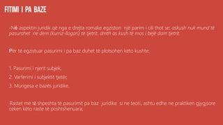 -Në aspektin juridik që nga e drejta romake egziston një parim i cili thot se: askush nuk mund të
pasurohet ne dem (kurriz-llogari) të tjetrit. dmth as kush të mos i bejë dam tjetrit.
Për të egzistuar pasurimi i pa baz duhet të plotsohen këto kushte:
1. Pasurimi i njerit subjek,
2. Varferimi i subjektit tjetër,
3. Mungesa e bazës juridike.
Rastet më të shpeshta të pasurimit pa baz juridike si ne teori, ashtu edhe ne praktiken gjygjsore
ceken këto raste të poshtshenuara;
 