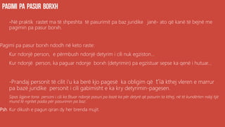 -Në praktik rastet ma të shpeshta të pasurimit pa baz juridike janë- ato që kanë të bejnë me
pagimin pa pasur borxh.
Pagimi pa pasur borxh ndodh në keto raste:
Kur ndonjë person, e përmbush ndonjë detyrim i cili nuk egziston...
Kur ndonjë person, ka paguar ndonje borxh (detyrimin) pa egzistuar sepse ka qenë i hutuar...
-Prandaj personit të cilit i’u ka berë kjo pagesë ka obligim që t’ia kthej vleren e marrur
pa bazë juridike personit i cili gabimisht e ka kry detyrimin-pagesen.
Sipas ligjeve tona personi i cili ka fituar ndonje pasuri pa bazë ka për detyrë që pasurin ta kthej, në të kundërten ndaj tijë
mund të ngritet padia për pasurimin pa baz.
Psh. Kur dikush e pagun qiran dy her brenda mujit.
 