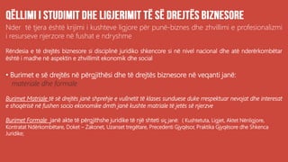 Nder të tjera është krijimi i kushteve ligjore për punë-biznes dhe zhvillimi e profesionalizmi
i resurseve njerzore në fushat e ndryshme
Rëndesia e të drejtës biznesore si disciplinë juridiko shkencore si në nivel nacional dhe atë nderërkombëtar
është i madhe në aspektin e zhvillimit ekonomik dhe social
• Burimet e së drejtës në përgjithësi dhe të drejtës biznesore në veqanti janë:
materiale dhe formale
Burimet Matriale të së drejtës janë shprehje e vullnetit të klases sunduese duke rrespektuar nevojat dhe interesat
e shoqërisë në fushen socio ekonomike dmth janë kushte matriale të jetës së njerzve
Burimet Formale janë akte të përgjithshe juridike të një shteti siç janë: ( Kushtetuta, Ligjet, Aktet Nënligjore,
Kontratat Ndërkombëtare, Doket – Zakonet, Uzanset tregëtare, Precedenti Gjyqësor, Praktika Gjyqësore dhe Shkenca
Juridike;
 