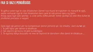 Te gjitha rastet nga të cilat shkaktohen damet nuk mund të trajtohen ne menyrë të njejt,
sepse rrethanat nga të cilat shkaktohet dami janë të ndryshme njera ng tjetra.
Andaj sipas ligjit qdo qeshtje si civile ashtu edhe penale është qeshtje ne vete dhe duhet të
zhvillohet procedur e veqant.
Sipas ligjit një person për tia kompenzuar damin personit që i ka shkaktu dam duhet që:
1. Te jetë fajtor për demin e shkaktuar,
2. Qe veprimi që ka kry të jetë kunderligjor,
3. Te egzistoj lidhja (kauzale) ne mes të veprimit të damshem dhe damit të shkaktuar...
 