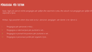 Sipas ligjit çdo person është pergjegjës për sjelljet dhe veprimet e veta, dhe askush nuk pergjigjet per sjelljet dh
veprimet e tjeve.
Mirëpo ligji parasheh vetem disa raste se kur personat pergjigjen për damet e te tjerve si;
I. Pergjegjsia për personat e mitur...
II. Pergjegjsia e ndermarrjeve për puntoret e vet...
III. Pergjegjsia e pronarit të puntoris për puntoret e vet ..
IV. Pergjegjsia e personave juridik për organet e tyre...
 
