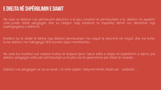 Në raste se debitori nuk përmbushë detyrimin e tij apo vonohet në përmbushjen e tij, debitori në aspektin
civilo-juridik është përgjegjës dhe ka obligim ndaj kreditorit ta shperblej dëmin kur dëmtohet nga
papërgjegjësia e debitorit.
Kreditori ka të drejtë të kërkoj nga debitori përmbushjen me rregull të detyrimit në rregull, dhe me kohë,
kurse debitori me ndërgjegjje dhe korreksi sipas marrëveshies.
Ne raste kur kreditori nuk realizon krahas të drejtave tjera i takon edhe e drejta në shpërblimin e damit, pra
debitori përgjegjet edhe për përmbushjen jo të plot ose të pjeserishme për shkak të vonesës...
Debitori nuk përgjegjet ne ras se sendi i cili ishte objekt i detyrimit është shkatrruar rastësisht ...
 