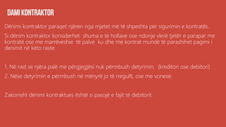 Dënimi kontraktor paraqet njëren nga mjetet më të shpeshta për sigurimin e kontratës.
Si dënim kontraktor konsiderhet shuma e të hollave ose ndonje vlerë tjetër e parapar me
kontratë ose me marrëveshie të palve ku dhe me kontrat mundë të parashihet pagimi i
denimit në këto raste:
1. Në rast se njëra palë me përgjegjësi nuk përmbush detyrimin, (kreditori ose debitori)
2. Nëse detyrimin e përmbush në mënyrë jo të rregullt, ose me vonesë.
Zakonisht dënimi kontraktues është si pasojë e fajit të debitorit.
 